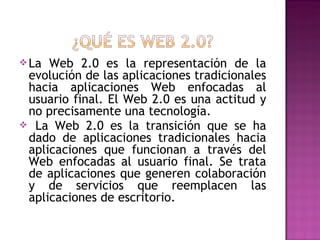  La Web 2.0 es la representación de la
 evolución de las aplicaciones tradicionales
 hacia aplicaciones Web enfocadas al
 usuario final. El Web 2.0 es una actitud y
 no precisamente una tecnología.
 La Web 2.0 es la transición que se ha
 dado de aplicaciones tradicionales hacia
 aplicaciones que funcionan a través del
 Web enfocadas al usuario final. Se trata
 de aplicaciones que generen colaboración
 y de servicios que reemplacen las
 aplicaciones de escritorio.
 