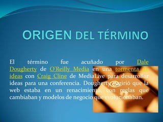 El     término     fue     acuñado     por     Dale
Dougherty de O'Reilly Media en una tormenta de
ideas con Craig Cline de MediaLive para desarrollar
ideas para una conferencia. Dougherty sugirió que la
web estaba en un renacimiento, con reglas que
cambiaban y modelos de negocio que evolucionaban.
 