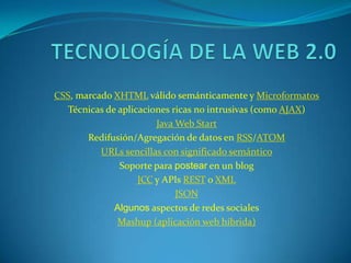 CSS, marcado XHTML válido semánticamente y Microformatos
   Técnicas de aplicaciones ricas no intrusivas (como AJAX)
                        Java Web Start
       Redifusión/Agregación de datos en RSS/ATOM
          URLs sencillas con significado semántico
               Soporte para postear en un blog
                    JCC y APIs REST o XML
                             JSON
              Algunos aspectos de redes sociales
               Mashup (aplicación web híbrida)
 