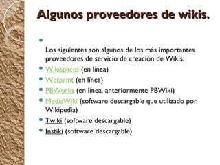 Algunos proveedores de wikis.

  Los siguientes son algunos de los más importantes
  proveedores de servicio de creación de Wikis:
 Wikispaces (en línea)
 Wetpaint (en línea)
 PBWorks (en línea, anteriormente PBWiki)
 MediaWiki (software descargable que utilizado por
  Wikipedia)
 Twiki (software descargable)
 Instiki (software descargable)
 