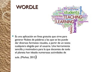 WORDLE




   Es una aplicación en línea gratuita que sirve para
    generar Nubes de palabras a las que se les puede
    dar diversos formatos visuales, a partir de un texto
    cualquiera elegido por el usuario. Una herramienta
    sencilla y motivadora para la que docentes de todo
    el planeta han ideado numerosas actividades de
    aula. (Muñoz, 2012   )
 