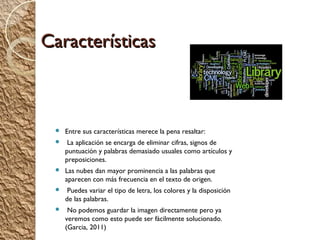 Características



    Entre sus características merece la pena resaltar:
     La aplicación se encarga de eliminar cifras, signos de
     puntuación y palabras demasiado usuales como artículos y
     preposiciones.
    Las nubes dan mayor prominencia a las palabras que
     aparecen con más frecuencia en el texto de origen.
     Puedes variar el tipo de letra, los colores y la disposición
     de las palabras.
     No podemos guardar la imagen directamente pero ya
     veremos como esto puede ser fácilmente solucionado.
     (Garcia, 2011)
 