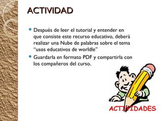 ACTIVIDAD

 Después   de leer el tutorial y entender en
  que consiste este recurso educativo, deberá
  realizar una Nube de palabras sobre el tema
  “usos educativos de worldle”
 Guardarla en formato PDF y compartirla con
  los compañeros del curso.
 