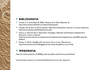  

   BIBLIOGRAFIA
   Aroche, S. F. (6 de Mazo de 2006). Maestros de la Web. Obtenido de
    http://www.maestrosdelweb.com/editorial/queeswiki/
   eduteka. (26 de abril de 2012). Eduteka. Obtenido de Reduteka. docente y recursos didacticos:
    http://www.eduteka.org/WikisEducacion.php
   Garcia, A. (abril de 2011). Observatorio Tecnologico. Obtenido de Miniesterio Español de la
    Educación, cultura y deporte:
    http://recursostic.educacion.es/observatorio/web/ca/internet/aplicaciones-web/984-nubes-de-
    palabras
   Muñoz, F. (2012). Educ@conTIC, Uso de las TIC en el aula. Obtenido de
    http://www.educacontic.es/blog/generando-nubes-de-palabras-con-wordle


   WEBGRAFIA
http://es.123rf.com/photo_9160508_nube-de-palabra-web-2-0-con-portatil.html


http://jcvalda.wordpress.com/2012/02/04/administracion-por-objetivos/
 