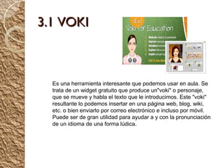 3.1 VOKI



  Es una herramienta interesante que podemos usar en aula. Se
  trata de un widget gratuito que produce un"voki" o personaje,
  que se mueve y habla el texto que le introducimos. Este "voki"
  resultante lo podemos insertar en una página web, blog, wiki,
  etc. o bien enviarlo por correo electrónico e incluso por móvil.
  Puede ser de gran utilidad para ayudar a y con la pronunciación
  de un idioma de una forma lúdica.
 