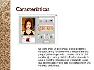 Características




          Es para crear un personaje; el cual podemos
          caracterizarlo y hacerlo único, a nuestra manera,
          ya que podemos ponerle cualquier color de piel,
          cabello, ojos, ropa y distintos fondos. Además de
          esto, a nuestro voki podemos introducirle textos
          que son limitados y que este los expresará en una
          variedad de idiomas.
 
