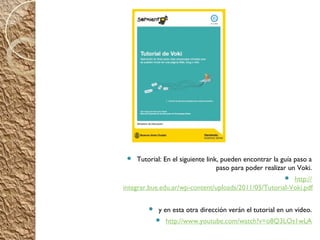    Tutorial: En el siguiente link, pueden encontrar la guía paso a
                                   paso para poder realizar un Voki.
                                                         http://
                                                          
integrar.bue.edu.ar/wp-content/uploads/2011/05/Tutorial-Voki.pdf

            y en esta otra dirección verán el tutorial en un video.
                http://www.youtube.com/watch?v=o8Q3LOs1wLA
 