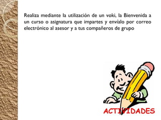 Realiza mediante la utilización de un voki, la Bienvenida a
un curso o asignatura que impartes y envíalo por correo
electrónico al asesor y a tus compañeros de grupo
 