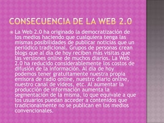    La Web 2.0 ha originado la democratización de
    los medios haciendo que cualquiera tenga las
    mismas posibilidades de publicar noticias que un
    periódico tradicional. Grupos de personas crean
    blogs que al día de hoy reciben más visitas que
    las versiones online de muchos diarios. La Web
    2.0 ha reducido considerablemente los costos de
    difusión de la información. Al día de hoy
    podemos tener gratuitamente nuestra propia
    emisora de radio online, nuestro diario online,
    nuestro canal de vídeos, etc. Al aumentar la
    producción de información aumenta la
    segmentación de la misma, lo que equivale a que
    los usuarios puedan acceder a contenidos que
    tradicionalmente no se publican en los medios
    convencionales.
 