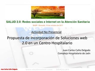 Actividad No Presencial
Propuesta de Incorporación de Soluciones web
        2.0 en un Centro Hospitalario
                                    Juan Carlos Caño Delgado
                                 Complejo Hospitalario de Jaén
 