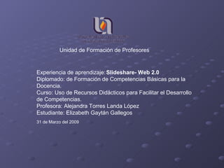 Experiencia de aprendizaje:   Slideshare- Web 2.0 Diplomado: de Formación de Competencias Básicas para la Docencia. Curso: Uso de Recursos Didácticos para Facilitar el Desarrollo de Competencias. Profesora: Alejandra Torres Landa López Estudiante: Elizabeth Gaytán Gallegos 31 de Marzo del 2009 Unidad de Formación de Profesores 