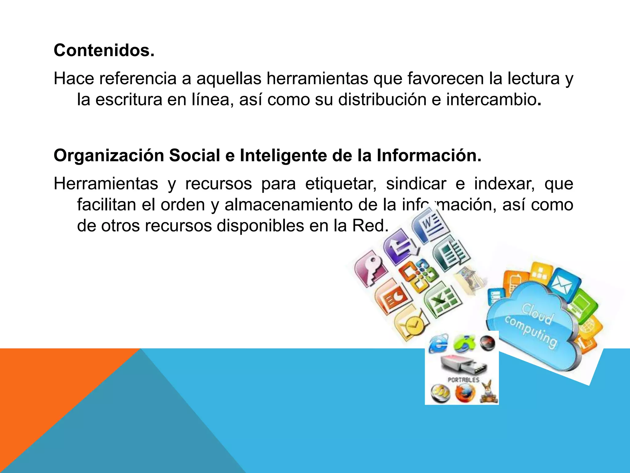 Contenidos.
Hace referencia a aquellas herramientas que favorecen la lectura y
  la escritura en línea, así como su distribución e intercambio.


Organización Social e Inteligente de la Información.
Herramientas y recursos para etiquetar, sindicar e indexar, que
  facilitan el orden y almacenamiento de la información, así como
  de otros recursos disponibles en la Red.
 