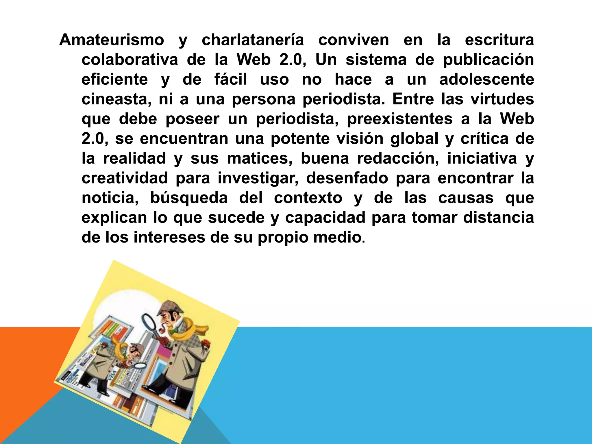 Amateurismo y charlatanería conviven en la escritura
  colaborativa de la Web 2.0, Un sistema de publicación
  eficiente y de fácil uso no hace a un adolescente
  cineasta, ni a una persona periodista. Entre las virtudes
  que debe poseer un periodista, preexistentes a la Web
  2.0, se encuentran una potente visión global y crítica de
  la realidad y sus matices, buena redacción, iniciativa y
  creatividad para investigar, desenfado para encontrar la
  noticia, búsqueda del contexto y de las causas que
  explican lo que sucede y capacidad para tomar distancia
  de los intereses de su propio medio.
 