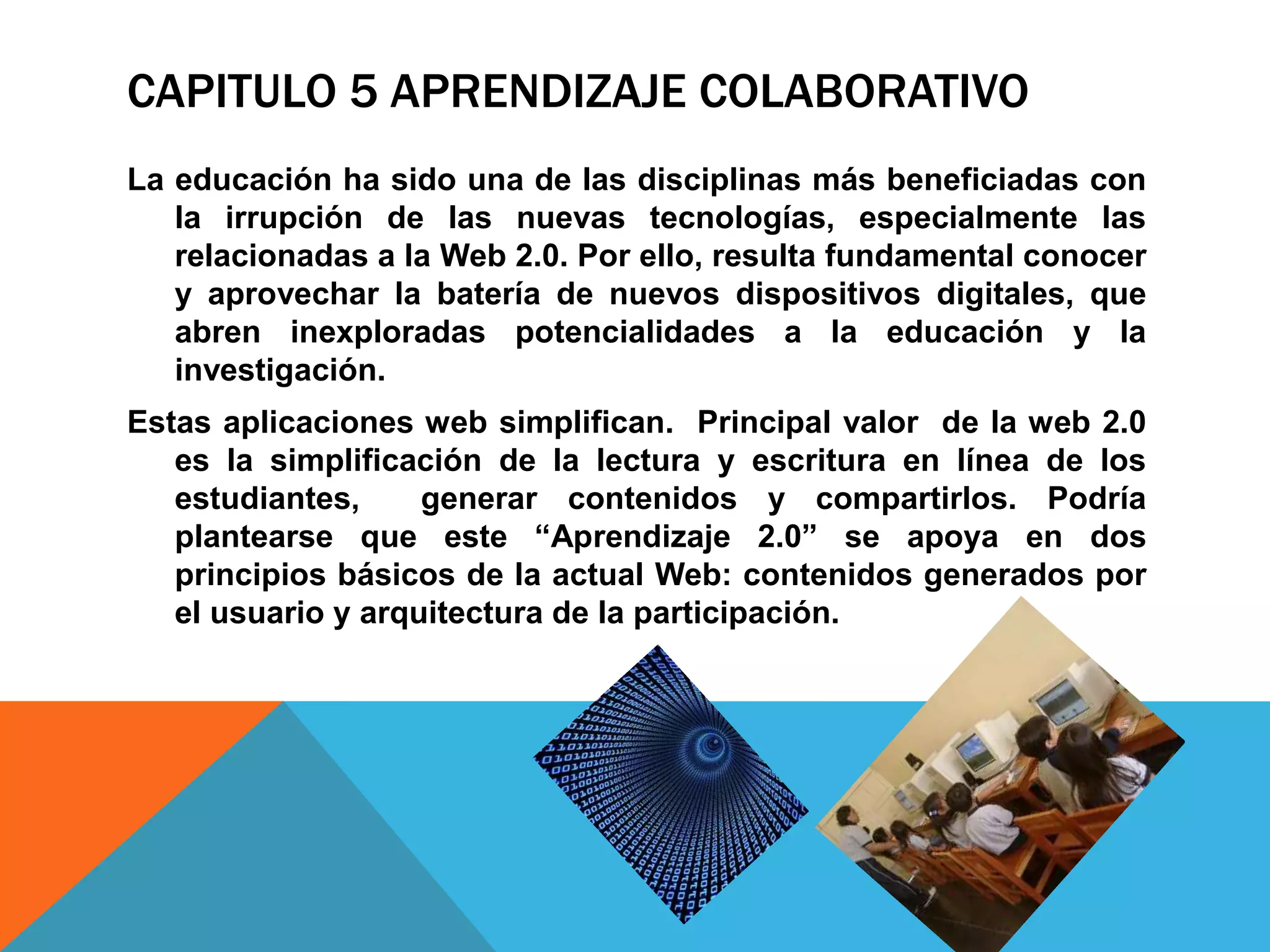 CAPITULO 5 APRENDIZAJE COLABORATIVO
La educación ha sido una de las disciplinas más beneficiadas con
   la irrupción de las nuevas tecnologías, especialmente las
   relacionadas a la Web 2.0. Por ello, resulta fundamental conocer
   y aprovechar la batería de nuevos dispositivos digitales, que
   abren inexploradas potencialidades a la educación y la
   investigación.
Estas aplicaciones web simplifican. Principal valor de la web 2.0
   es la simplificación de la lectura y escritura en línea de los
   estudiantes,     generar contenidos y compartirlos. Podría
   plantearse que este “Aprendizaje 2.0” se apoya en dos
   principios básicos de la actual Web: contenidos generados por
   el usuario y arquitectura de la participación.
 