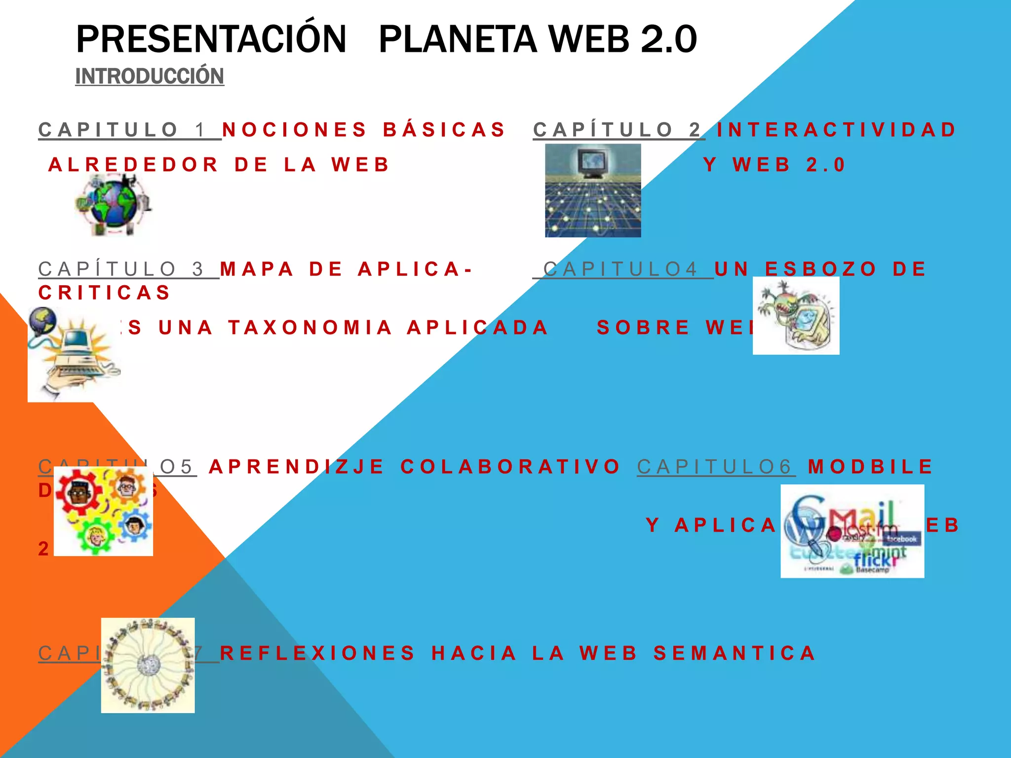 PRESENTACIÓN PLANETA WEB 2.0
   INTRODUCCIÓN

CAPITULO 1 NOCIONES BÁSICAS                      CAPÍTULO 2 INTERACTIVIDAD
 ALREDEDOR DE LA WEB                                              Y WEB 2.0




C A P Í T U L O 3 M APA D E AP L I C A -          CAPITULO4 UN ESBOZO DE
CRITICAS
C I O N E S U N A TA X O N O M I A AP L I C A D A       SOBRE WEB 2.0




C A P I T U L O 5 AP R E N D I Z J E C O L AB O R AT I V O C A P I T U L O 6 M O D B I L E
DEVICES
                                                             Y APLICACIONES WEB
2.0




CAPITULO 7 REFLEXIONES HACIA LA WEB SEMANTICA
 