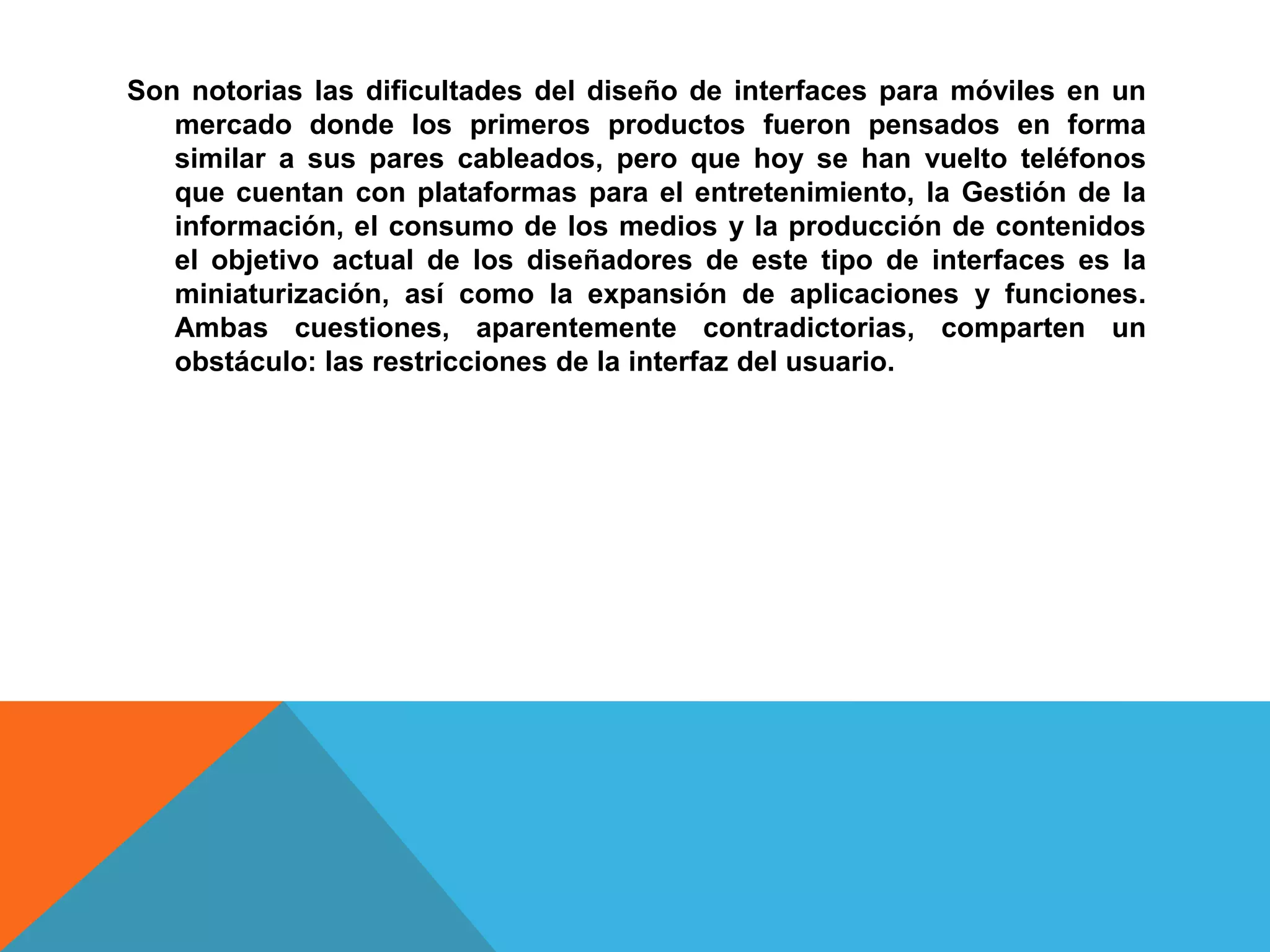 Son notorias las dificultades del diseño de interfaces para móviles en un
   mercado donde los primeros productos fueron pensados en forma
   similar a sus pares cableados, pero que hoy se han vuelto teléfonos
   que cuentan con plataformas para el entretenimiento, la Gestión de la
   información, el consumo de los medios y la producción de contenidos
   el objetivo actual de los diseñadores de este tipo de interfaces es la
   miniaturización, así como la expansión de aplicaciones y funciones.
   Ambas cuestiones, aparentemente contradictorias, comparten un
   obstáculo: las restricciones de la interfaz del usuario.
 