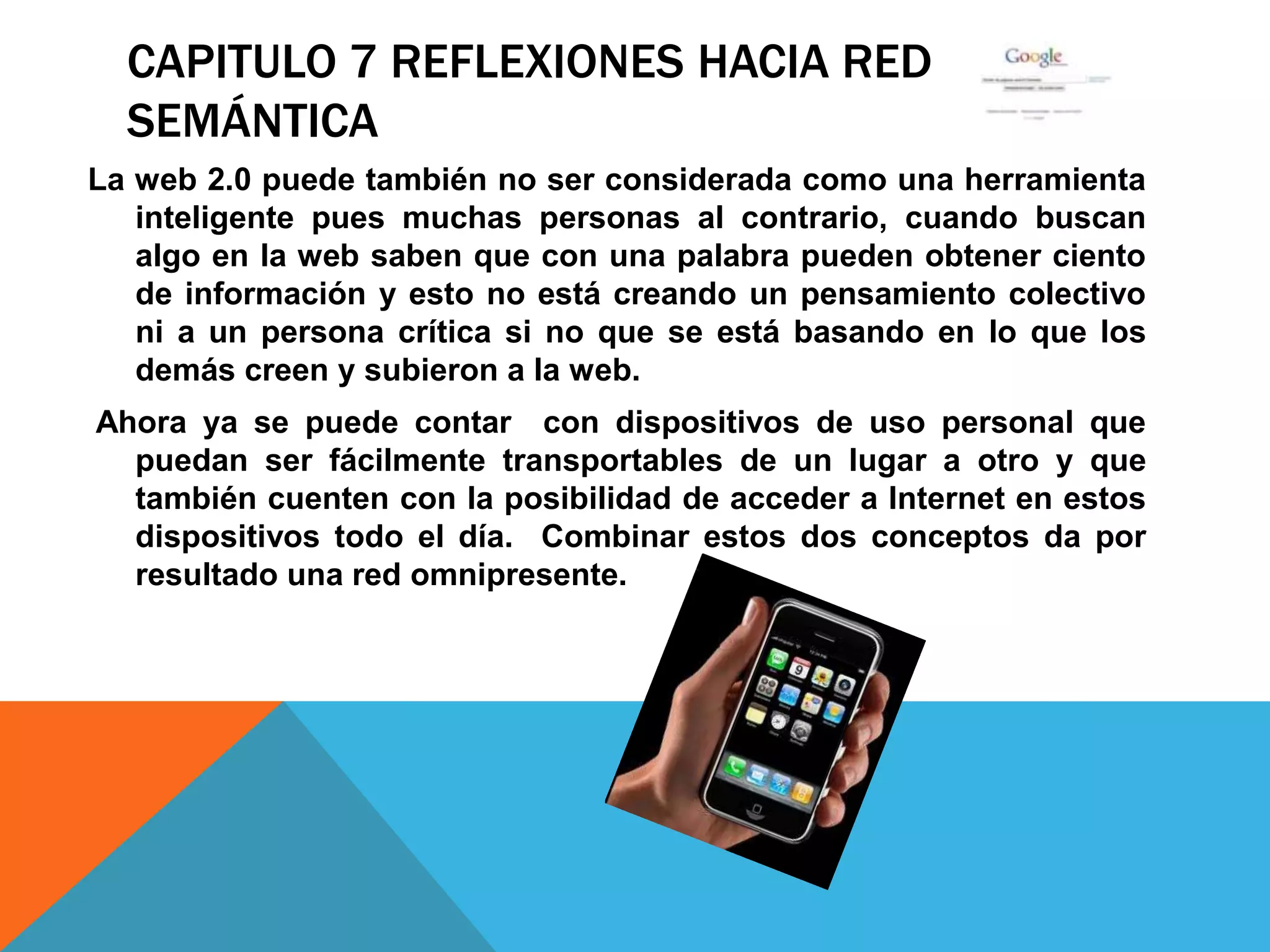 CAPITULO 7 REFLEXIONES HACIA RED
  SEMÁNTICA
La web 2.0 puede también no ser considerada como una herramienta
   inteligente pues muchas personas al contrario, cuando buscan
   algo en la web saben que con una palabra pueden obtener ciento
   de información y esto no está creando un pensamiento colectivo
   ni a un persona crítica si no que se está basando en lo que los
   demás creen y subieron a la web.
Ahora ya se puede contar con dispositivos de uso personal que
  puedan ser fácilmente transportables de un lugar a otro y que
  también cuenten con la posibilidad de acceder a Internet en estos
  dispositivos todo el día. Combinar estos dos conceptos da por
  resultado una red omnipresente.
 