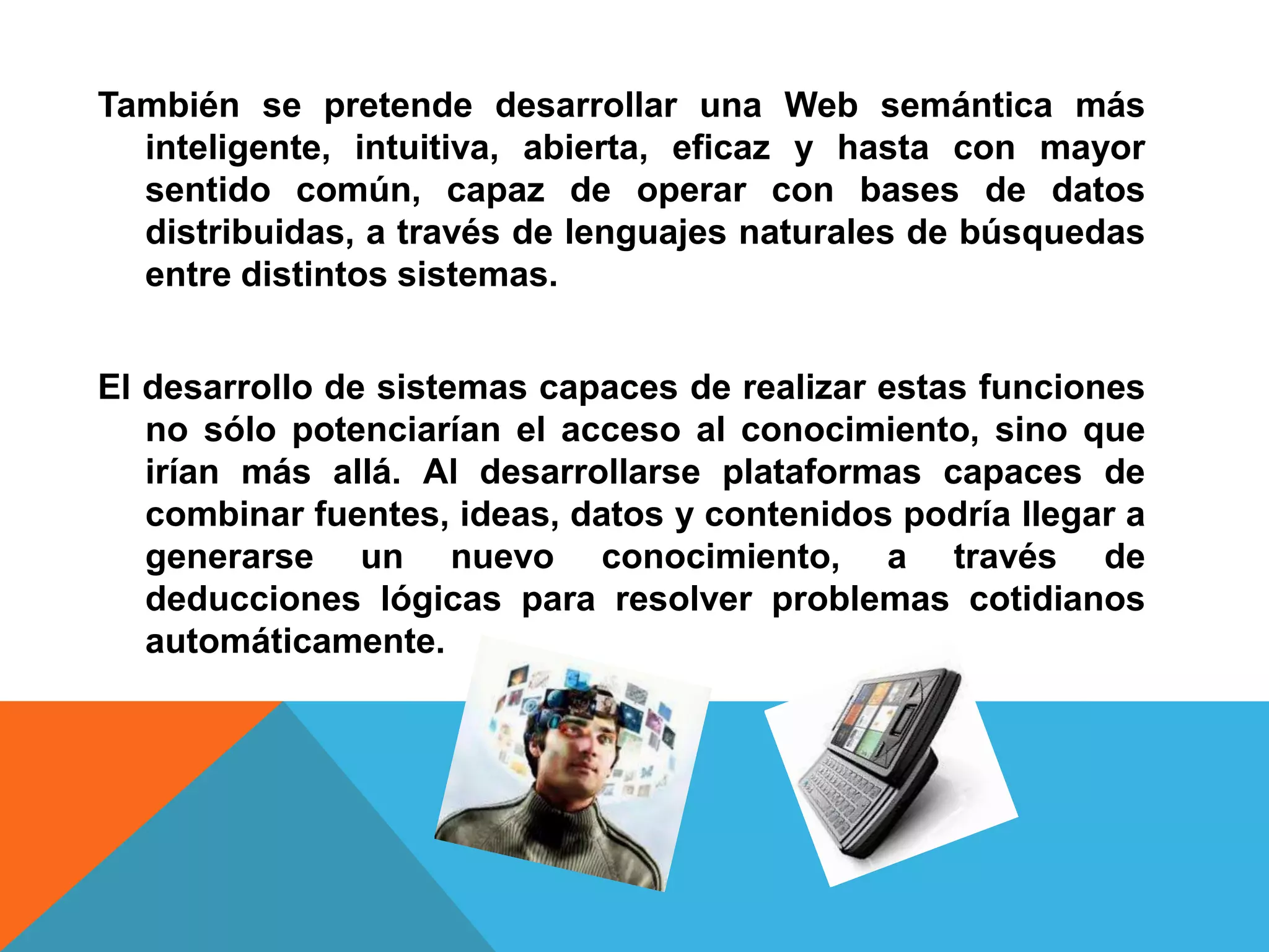 También se pretende desarrollar una Web semántica más
  inteligente, intuitiva, abierta, eficaz y hasta con mayor
  sentido común, capaz de operar con bases de datos
  distribuidas, a través de lenguajes naturales de búsquedas
  entre distintos sistemas.


El desarrollo de sistemas capaces de realizar estas funciones
   no sólo potenciarían el acceso al conocimiento, sino que
   irían más allá. Al desarrollarse plataformas capaces de
   combinar fuentes, ideas, datos y contenidos podría llegar a
   generarse un nuevo conocimiento, a través de
   deducciones lógicas para resolver problemas cotidianos
   automáticamente.
 