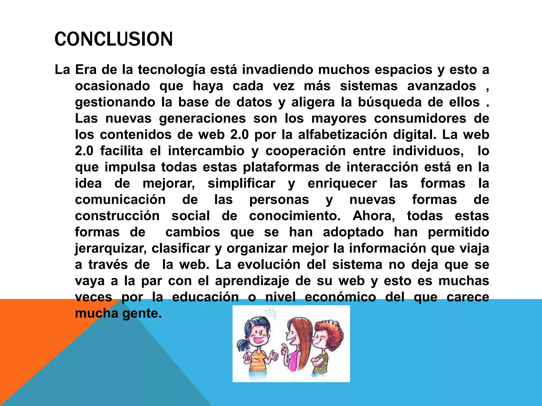 CONCLUSION
La Era de la tecnología está invadiendo muchos espacios y esto a
   ocasionado que haya cada vez más sistemas avanzados ,
   gestionando la base de datos y aligera la búsqueda de ellos .
   Las nuevas generaciones son los mayores consumidores de
   los contenidos de web 2.0 por la alfabetización digital. La web
   2.0 facilita el intercambio y cooperación entre individuos, lo
   que impulsa todas estas plataformas de interacción está en la
   idea de mejorar, simplificar y enriquecer las formas la
   comunicación de las personas y nuevas formas de
   construcción social de conocimiento. Ahora, todas estas
   formas de cambios que se han adoptado han permitido
   jerarquizar, clasificar y organizar mejor la información que viaja
   a través de la web. La evolución del sistema no deja que se
   vaya a la par con el aprendizaje de su web y esto es muchas
   veces por la educación o nivel económico del que carece
   mucha gente.
 