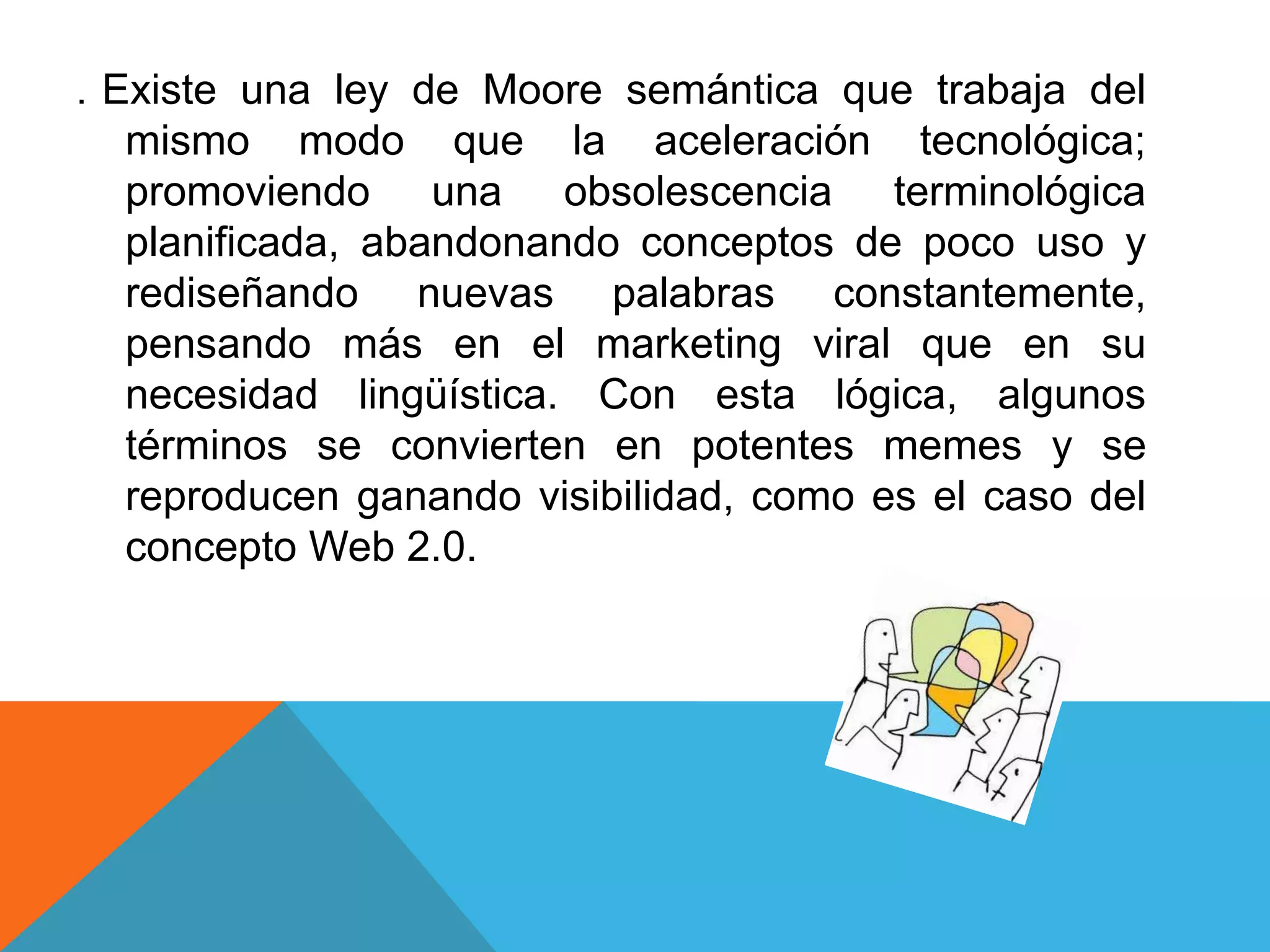 .   Existe una ley de Moore semántica que trabaja del
     mismo modo que la aceleración tecnológica;
     promoviendo una obsolescencia terminológica
     planificada, abandonando conceptos de poco uso y
     rediseñando nuevas palabras constantemente,
     pensando más en el marketing viral que en su
     necesidad lingüística. Con esta lógica, algunos
     términos se convierten en potentes memes y se
     reproducen ganando visibilidad, como es el caso del
     concepto Web 2.0.
 