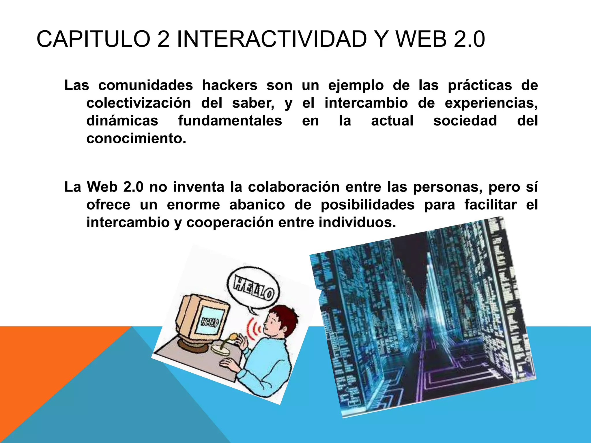 CAPITULO 2 INTERACTIVIDAD Y WEB 2.0
  Las comunidades hackers son un ejemplo de las prácticas de
     colectivización del saber, y el intercambio de experiencias,
     dinámicas fundamentales en la actual sociedad del
     conocimiento.


  La Web 2.0 no inventa la colaboración entre las personas, pero sí
     ofrece un enorme abanico de posibilidades para facilitar el
     intercambio y cooperación entre individuos.
 