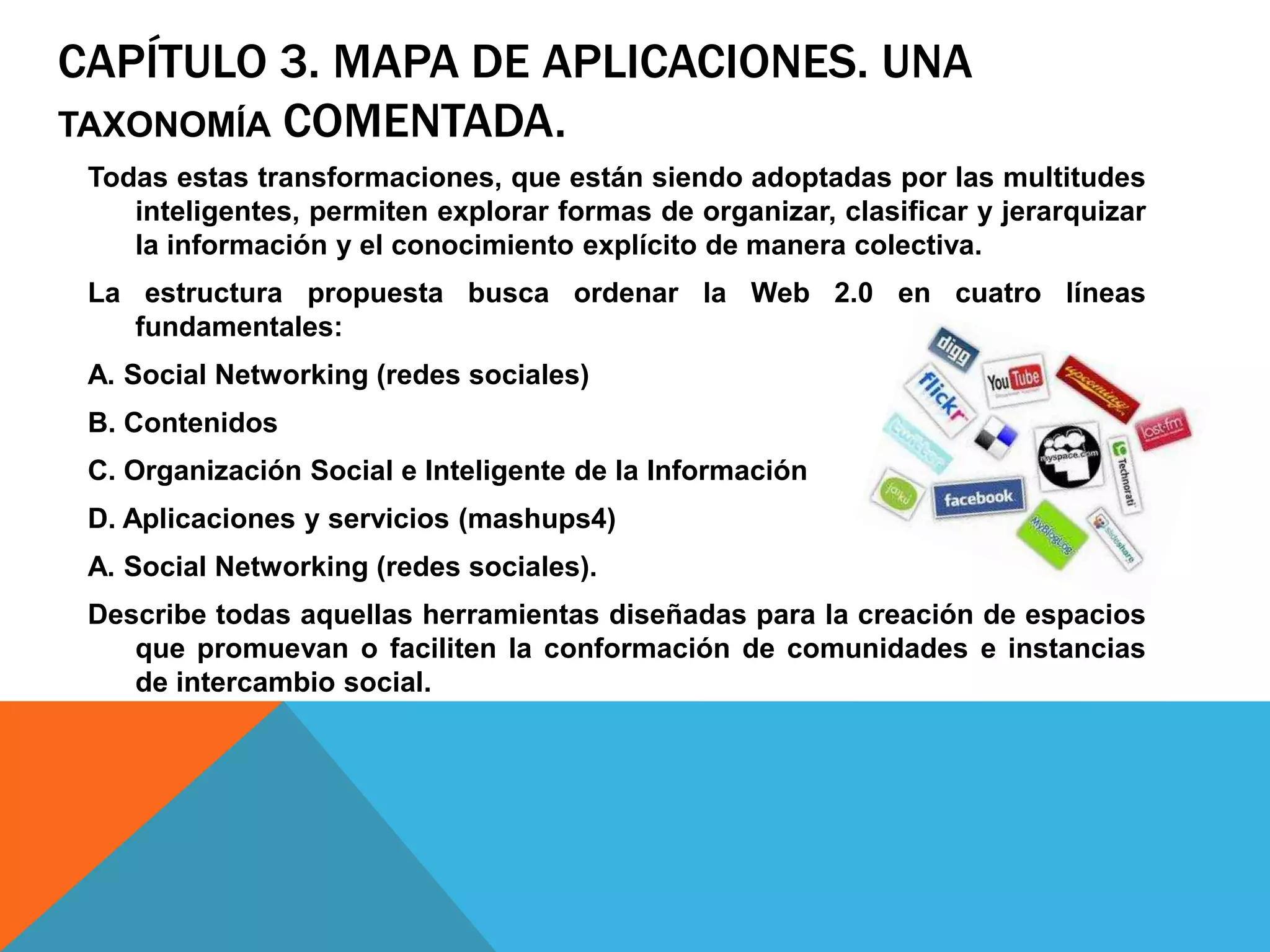 CAPÍTULO 3. MAPA DE APLICACIONES. UNA
TAXONOMÍA COMENTADA.
 Todas estas transformaciones, que están siendo adoptadas por las multitudes
    inteligentes, permiten explorar formas de organizar, clasificar y jerarquizar
    la información y el conocimiento explícito de manera colectiva.
 La estructura propuesta busca ordenar la Web 2.0 en cuatro líneas
    fundamentales:
 A. Social Networking (redes sociales)
 B. Contenidos
 C. Organización Social e Inteligente de la Información
 D. Aplicaciones y servicios (mashups4)
 A. Social Networking (redes sociales).
 Describe todas aquellas herramientas diseñadas para la creación de espacios
    que promuevan o faciliten la conformación de comunidades e instancias
    de intercambio social.
 