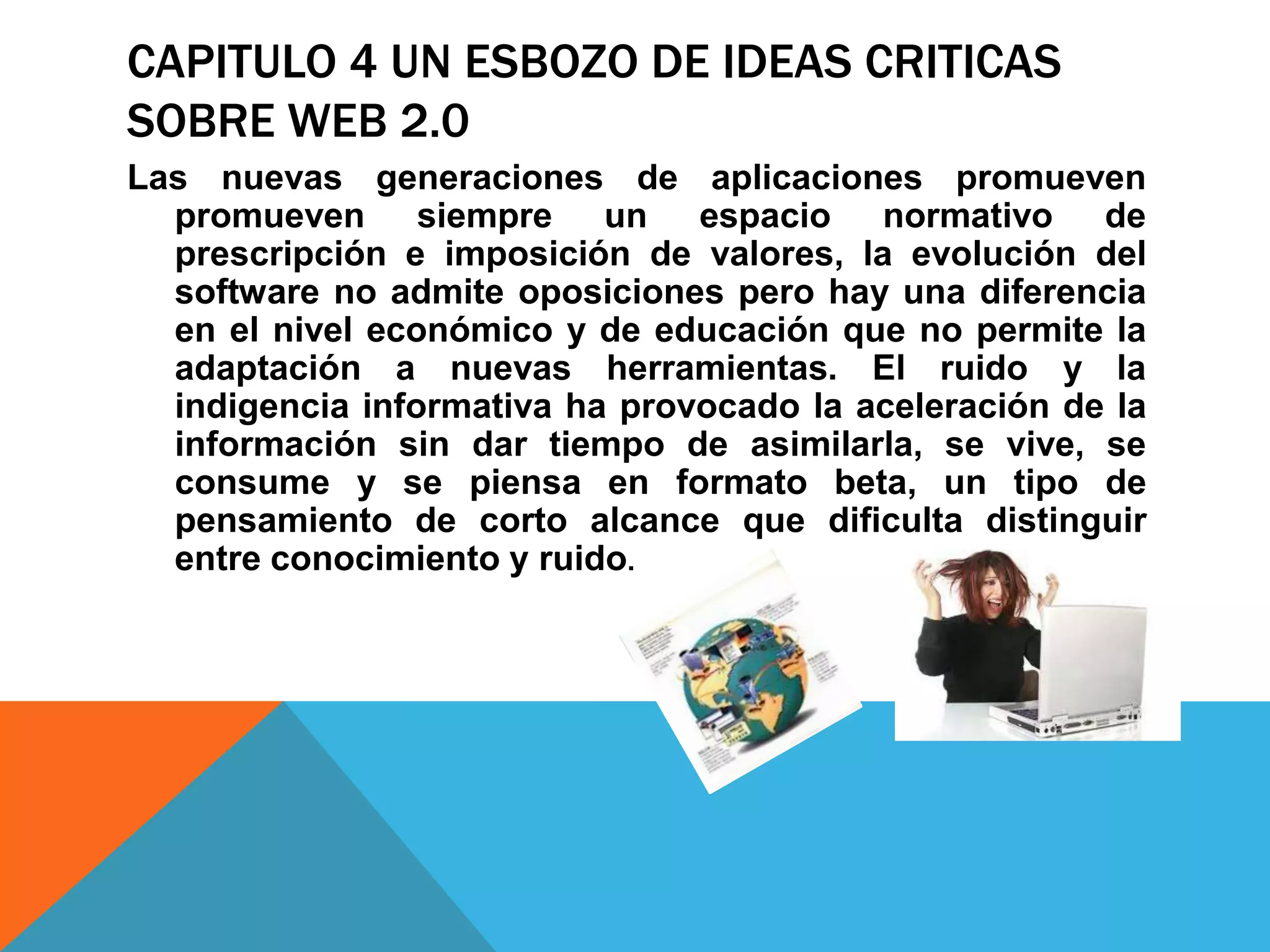 CAPITULO 4 UN ESBOZO DE IDEAS CRITICAS
SOBRE WEB 2.0
Las nuevas generaciones de aplicaciones promueven
  promueven siempre un espacio normativo de
  prescripción e imposición de valores, la evolución del
  software no admite oposiciones pero hay una diferencia
  en el nivel económico y de educación que no permite la
  adaptación a nuevas herramientas. El ruido y la
  indigencia informativa ha provocado la aceleración de la
  información sin dar tiempo de asimilarla, se vive, se
  consume y se piensa en formato beta, un tipo de
  pensamiento de corto alcance que dificulta distinguir
  entre conocimiento y ruido.
 