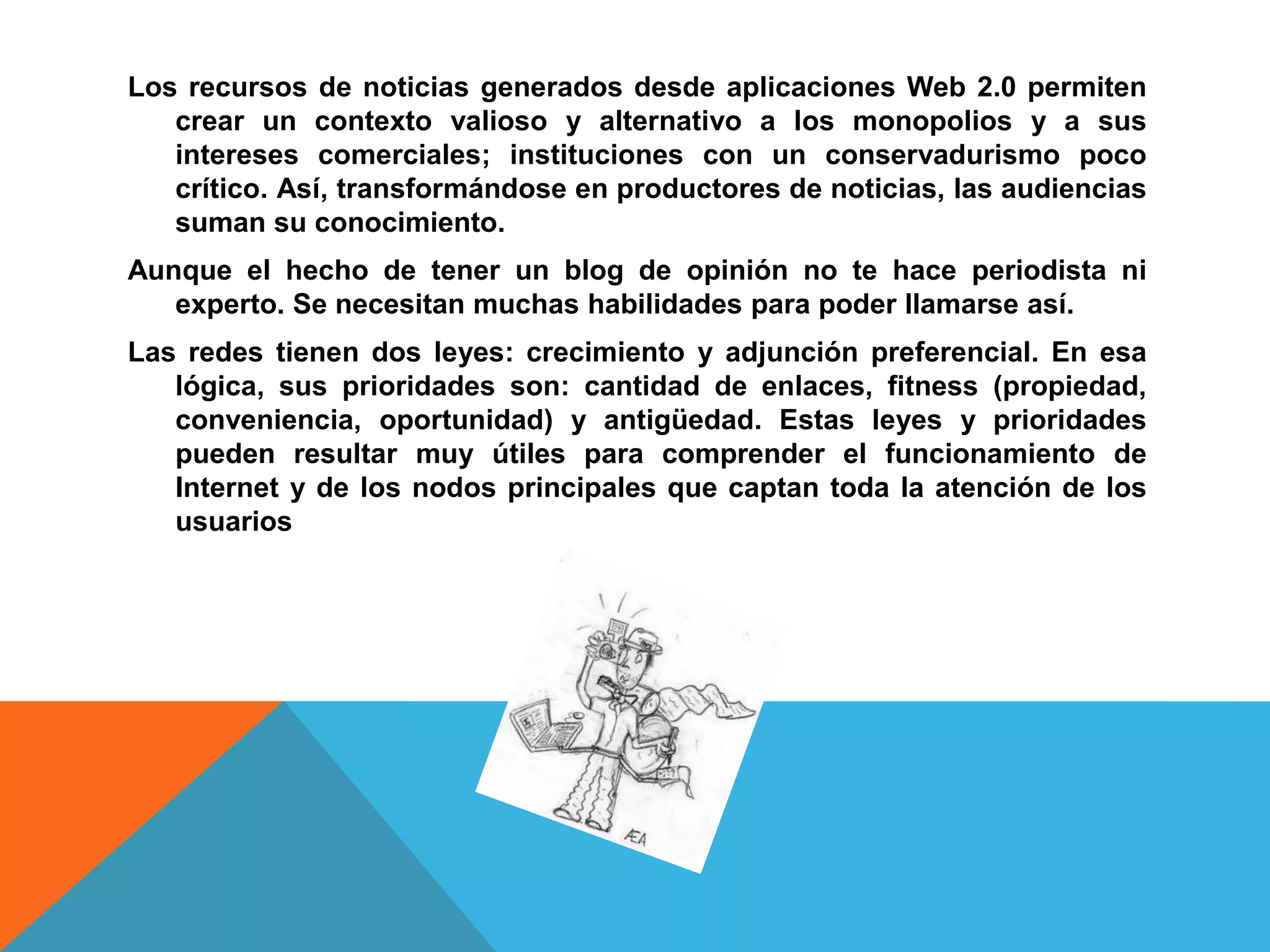Los recursos de noticias generados desde aplicaciones Web 2.0 permiten
   crear un contexto valioso y alternativo a los monopolios y a sus
   intereses comerciales; instituciones con un conservadurismo poco
   crítico. Así, transformándose en productores de noticias, las audiencias
   suman su conocimiento.
Aunque el hecho de tener un blog de opinión no te hace periodista ni
   experto. Se necesitan muchas habilidades para poder llamarse así.
Las redes tienen dos leyes: crecimiento y adjunción preferencial. En esa
   lógica, sus prioridades son: cantidad de enlaces, fitness (propiedad,
   conveniencia, oportunidad) y antigüedad. Estas leyes y prioridades
   pueden resultar muy útiles para comprender el funcionamiento de
   Internet y de los nodos principales que captan toda la atención de los
   usuarios
 