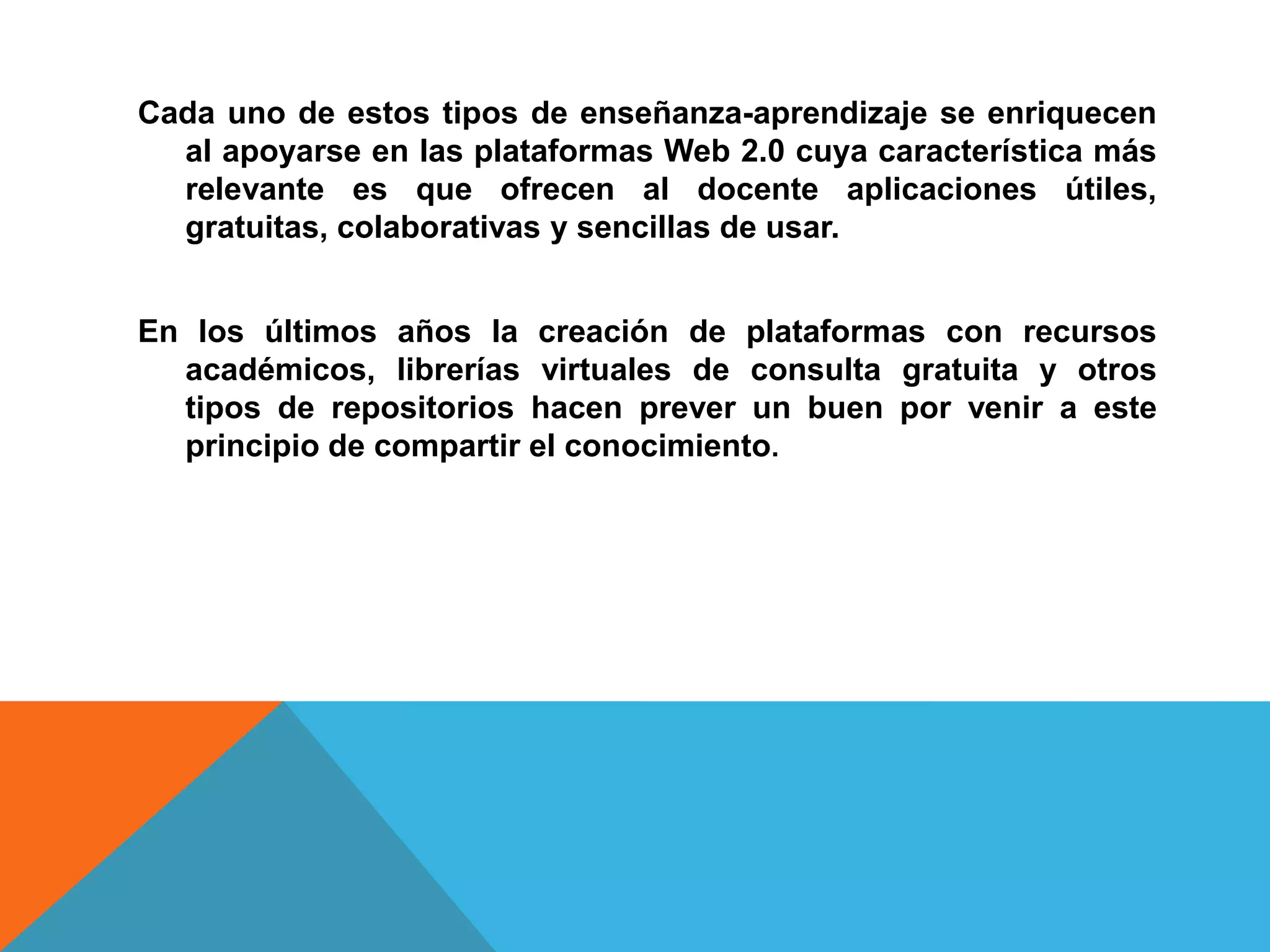 Cada uno de estos tipos de enseñanza-aprendizaje se enriquecen
  al apoyarse en las plataformas Web 2.0 cuya característica más
  relevante es que ofrecen al docente aplicaciones útiles,
  gratuitas, colaborativas y sencillas de usar.


En los últimos años la creación de plataformas con recursos
  académicos, librerías virtuales de consulta gratuita y otros
  tipos de repositorios hacen prever un buen por venir a este
  principio de compartir el conocimiento.
 