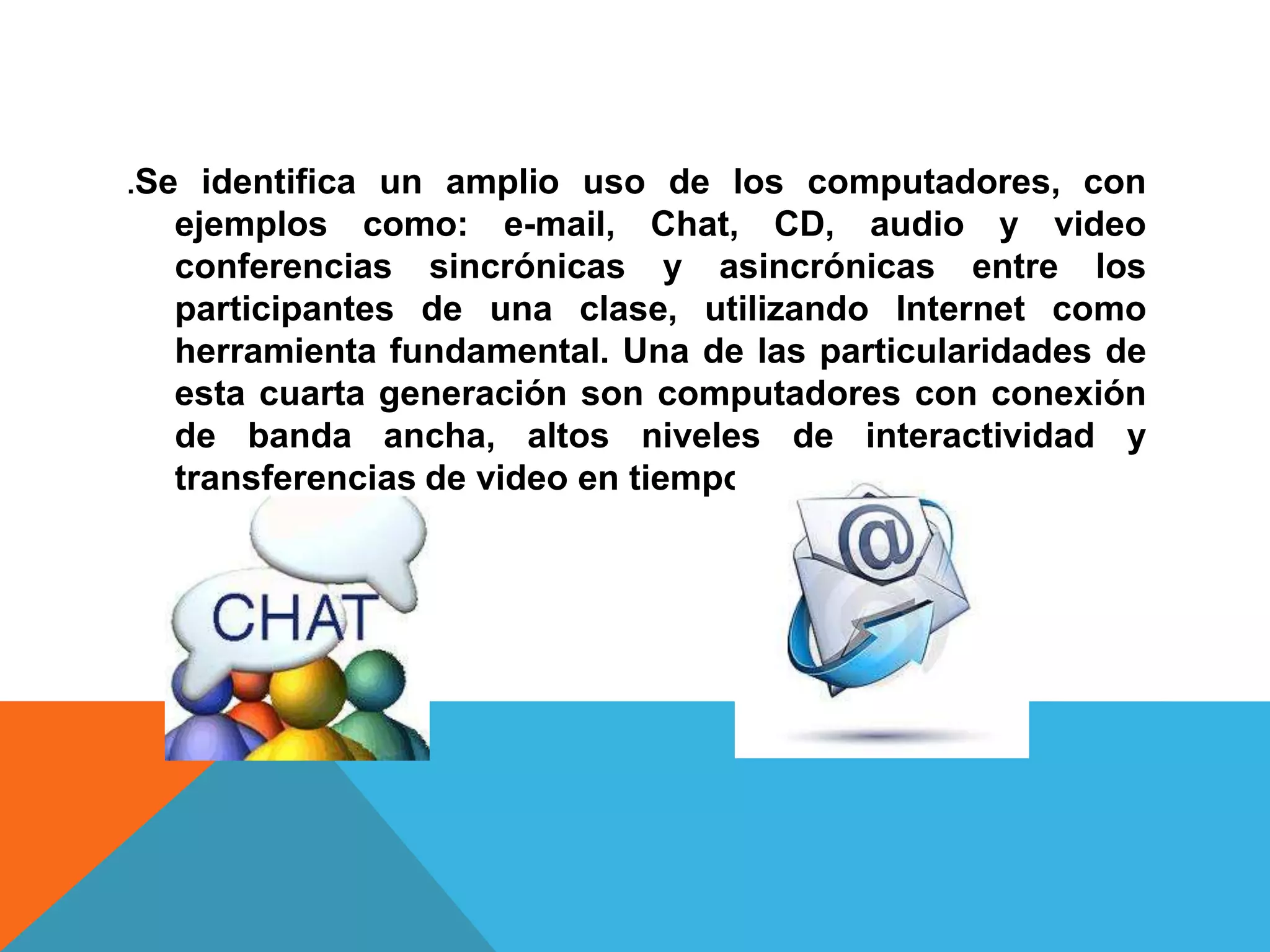 .Se identifica un amplio uso de los computadores, con
  ejemplos como: e-mail, Chat, CD, audio y video
  conferencias sincrónicas y asincrónicas entre los
  participantes de una clase, utilizando Internet como
  herramienta fundamental. Una de las particularidades de
  esta cuarta generación son computadores con conexión
  de banda ancha, altos niveles de interactividad y
  transferencias de video en tiempo real
 