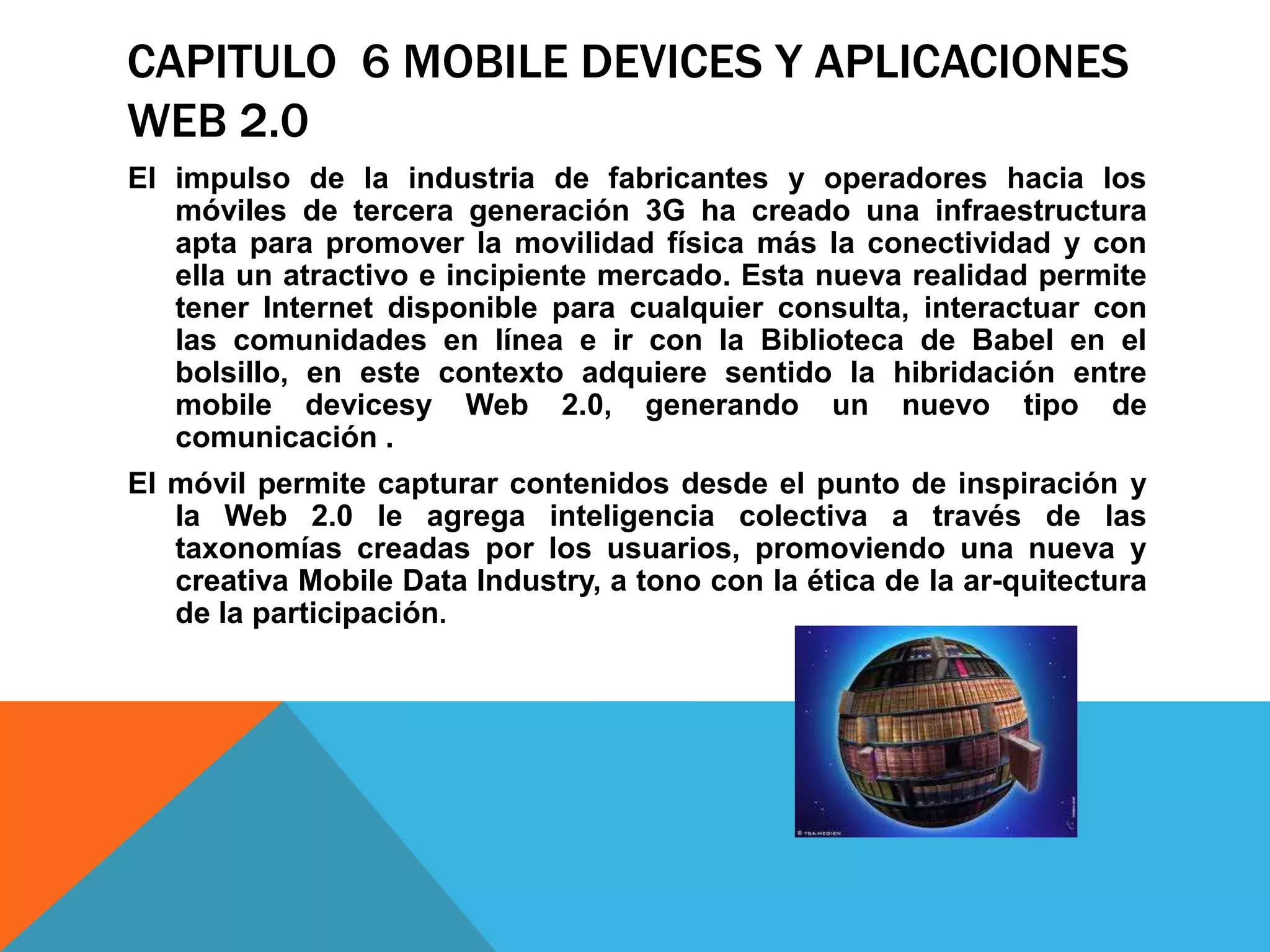 CAPITULO 6 MOBILE DEVICES Y APLICACIONES
WEB 2.0
El impulso de la industria de fabricantes y operadores hacia los
   móviles de tercera generación 3G ha creado una infraestructura
   apta para promover la movilidad física más la conectividad y con
   ella un atractivo e incipiente mercado. Esta nueva realidad permite
   tener Internet disponible para cualquier consulta, interactuar con
   las comunidades en línea e ir con la Biblioteca de Babel en el
   bolsillo, en este contexto adquiere sentido la hibridación entre
   mobile devicesy Web 2.0, generando un nuevo tipo de
   comunicación .
El móvil permite capturar contenidos desde el punto de inspiración y
   la Web 2.0 le agrega inteligencia colectiva a través de las
   taxonomías creadas por los usuarios, promoviendo una nueva y
   creativa Mobile Data Industry, a tono con la ética de la ar-quitectura
   de la participación.
 