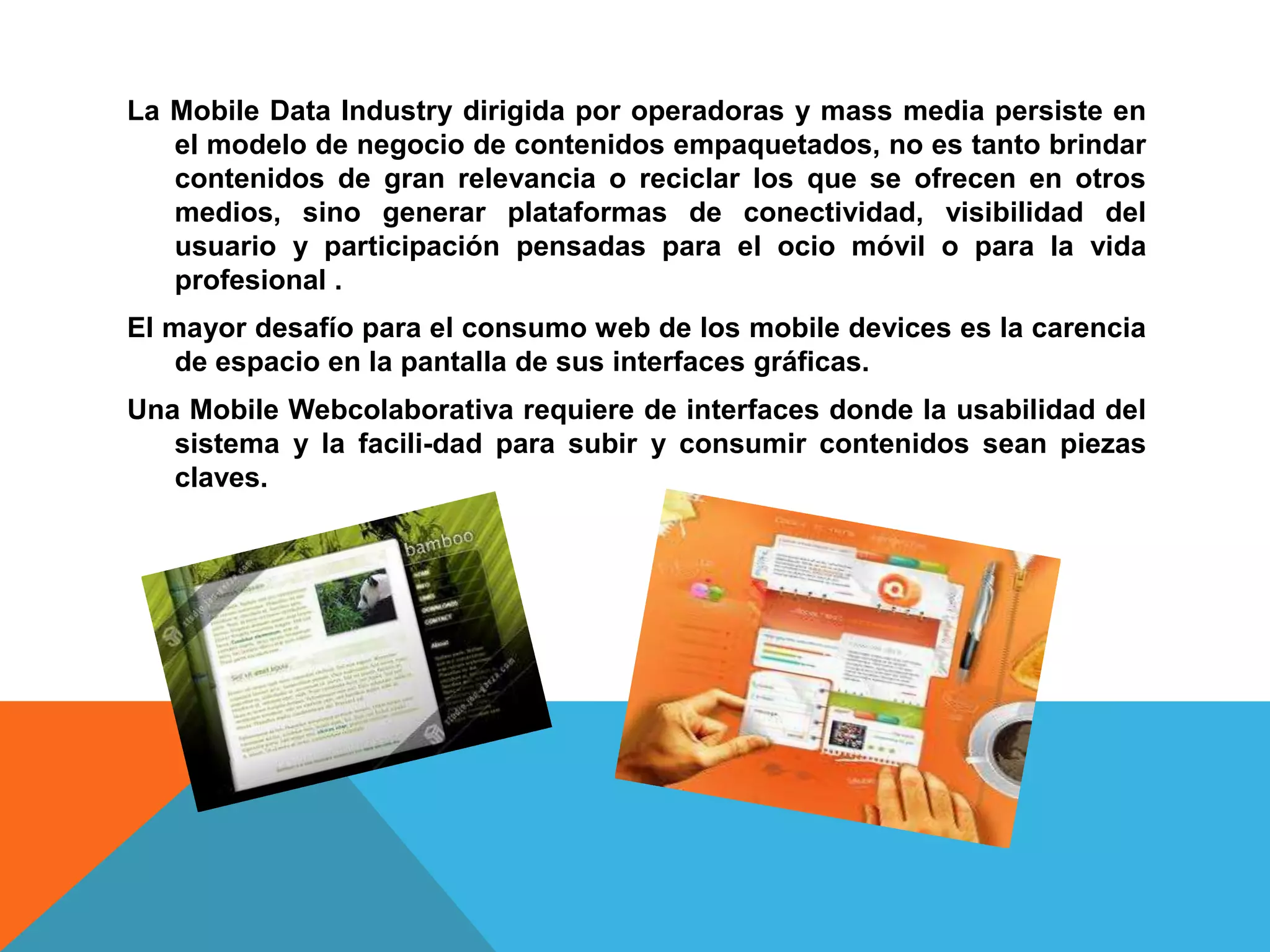 La Mobile Data Industry dirigida por operadoras y mass media persiste en
   el modelo de negocio de contenidos empaquetados, no es tanto brindar
   contenidos de gran relevancia o reciclar los que se ofrecen en otros
   medios, sino generar plataformas de conectividad, visibilidad del
   usuario y participación pensadas para el ocio móvil o para la vida
   profesional .
El mayor desafío para el consumo web de los mobile devices es la carencia
    de espacio en la pantalla de sus interfaces gráficas.
Una Mobile Webcolaborativa requiere de interfaces donde la usabilidad del
   sistema y la facili-dad para subir y consumir contenidos sean piezas
   claves.
 