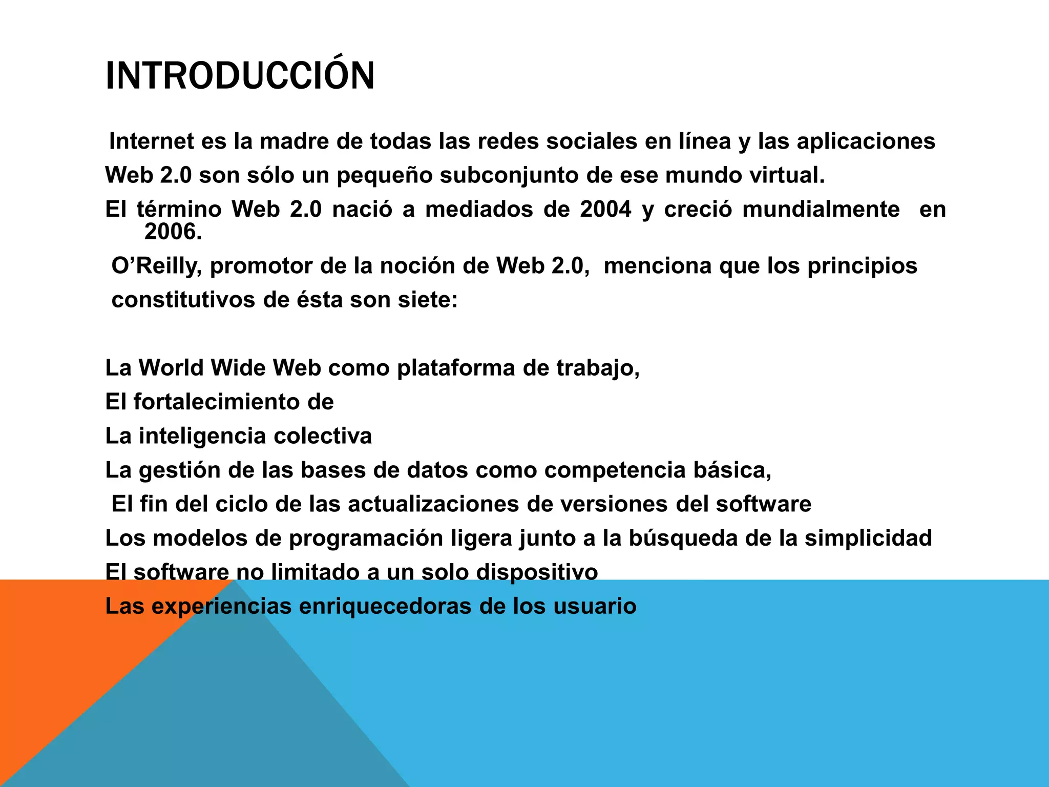 INTRODUCCIÓN
Internet es la madre de todas las redes sociales en línea y las aplicaciones
Web 2.0 son sólo un pequeño subconjunto de ese mundo virtual.
El término Web 2.0 nació a mediados de 2004 y creció mundialmente en
    2006.
O’Reilly, promotor de la noción de Web 2.0, menciona que los principios
constitutivos de ésta son siete:

La World Wide Web como plataforma de trabajo,
El fortalecimiento de
La inteligencia colectiva
La gestión de las bases de datos como competencia básica,
El fin del ciclo de las actualizaciones de versiones del software
Los modelos de programación ligera junto a la búsqueda de la simplicidad
El software no limitado a un solo dispositivo
Las experiencias enriquecedoras de los usuario
 