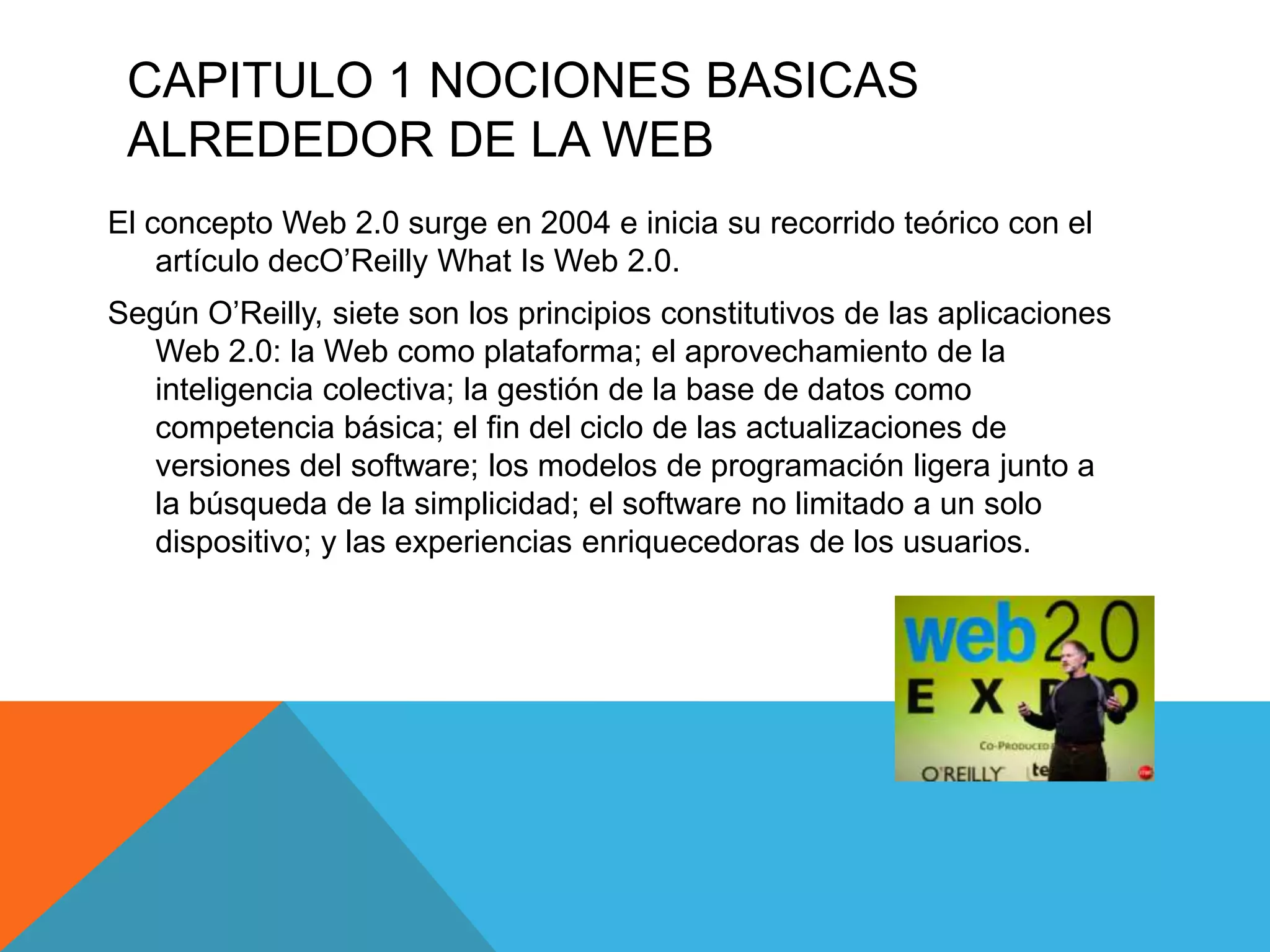CAPITULO 1 NOCIONES BASICAS
 ALREDEDOR DE LA WEB
El concepto Web 2.0 surge en 2004 e inicia su recorrido teórico con el
    artículo decO’Reilly What Is Web 2.0.
Según O’Reilly, siete son los principios constitutivos de las aplicaciones
   Web 2.0: la Web como plataforma; el aprovechamiento de la
   inteligencia colectiva; la gestión de la base de datos como
   competencia básica; el fin del ciclo de las actualizaciones de
   versiones del software; los modelos de programación ligera junto a
   la búsqueda de la simplicidad; el software no limitado a un solo
   dispositivo; y las experiencias enriquecedoras de los usuarios.
 