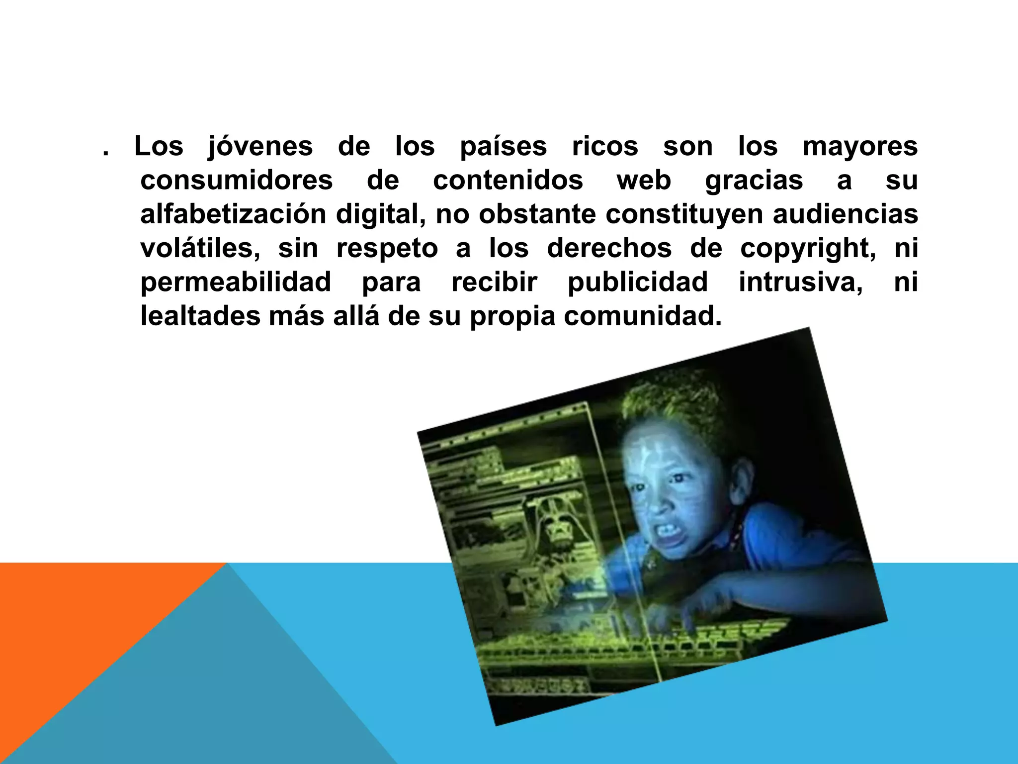 . Los jóvenes de los países ricos son los mayores
  consumidores de contenidos web gracias a su
  alfabetización digital, no obstante constituyen audiencias
  volátiles, sin respeto a los derechos de copyright, ni
  permeabilidad para recibir publicidad intrusiva, ni
  lealtades más allá de su propia comunidad.
 