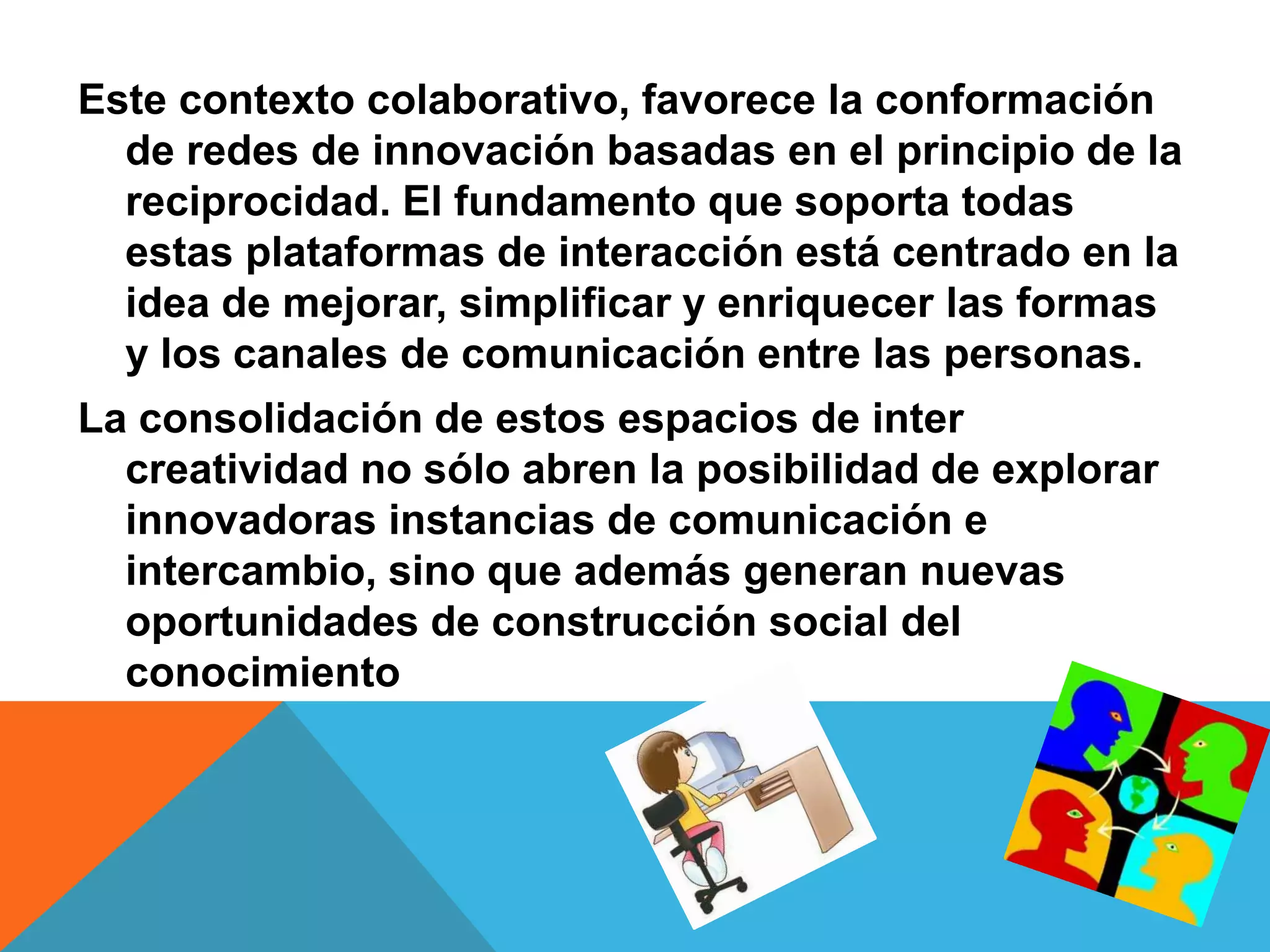 Este contexto colaborativo, favorece la conformación
  de redes de innovación basadas en el principio de la
  reciprocidad. El fundamento que soporta todas
  estas plataformas de interacción está centrado en la
  idea de mejorar, simplificar y enriquecer las formas
  y los canales de comunicación entre las personas.
La consolidación de estos espacios de inter
  creatividad no sólo abren la posibilidad de explorar
  innovadoras instancias de comunicación e
  intercambio, sino que además generan nuevas
  oportunidades de construcción social del
  conocimiento
 