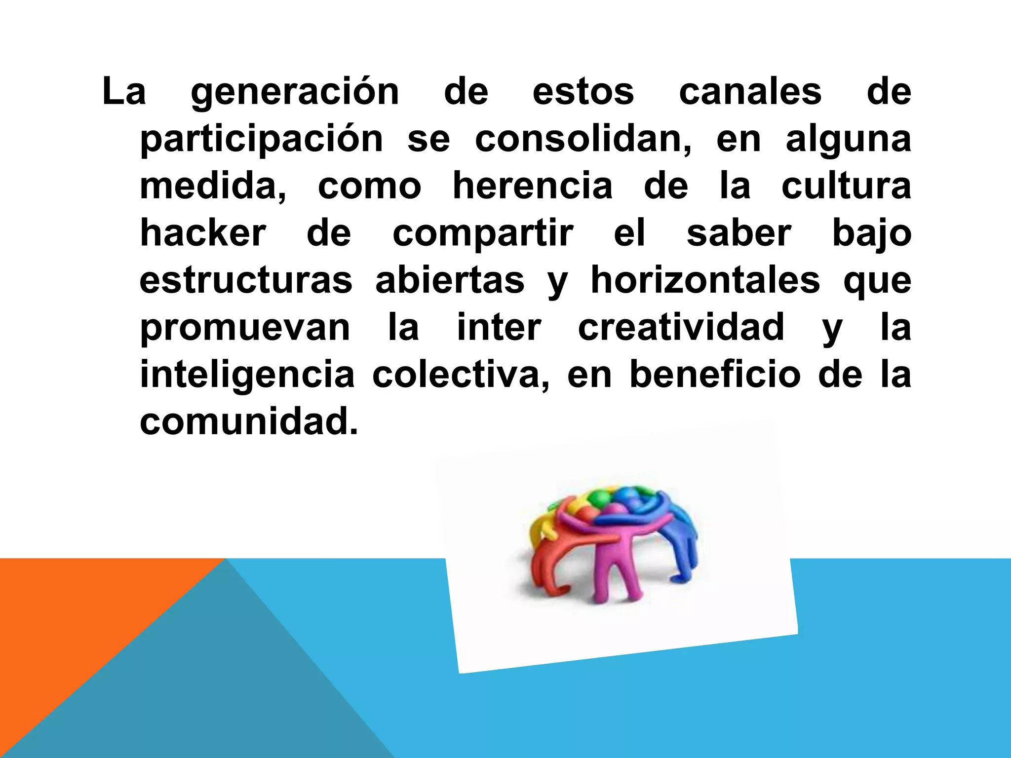 La generación de estos canales de
  participación se consolidan, en alguna
  medida, como herencia de la cultura
  hacker de compartir el saber bajo
  estructuras abiertas y horizontales que
  promuevan la inter creatividad y la
  inteligencia colectiva, en beneficio de la
  comunidad.
 