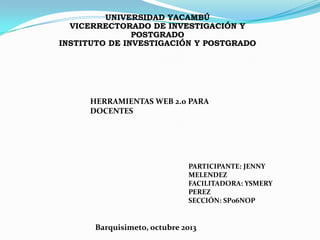 UNIVERSIDAD YACAMBÚ
VICERRECTORADO DE INVESTIGACIÓN Y
POSTGRADO
INSTITUTO DE INVESTIGACIÓN Y POSTGRADO

HERRAMIENTAS WEB 2.0 PARA
DOCENTES

PARTICIPANTE: JENNY
MELENDEZ
FACILITADORA: YSMERY
PEREZ
SECCIÓN: SP06NOP

Barquisimeto, octubre 2013

 