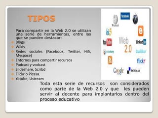 TIPOS
Para compartir en la Web 2.0 se utilizan
una serie de herramientas, entre las
que se pueden destacar:









Blogs
Wikis
Redes sociales (Facebook, Twitter, Hi5,
Myspace)
Entornos para compartir recursos
Podcast y vodcast
Slideshare, Scribd
Flickr o Picasa.
Yotube, Ustream

Toda esta serie de recursos son considerados
como parte de la Web 2.0 y que les pueden
servir al docente para implantarlos dentro del
proceso educativo

 