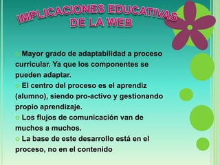  Mayor grado de adaptabilidad a proceso 
curricular. Ya que los componentes se 
pueden adaptar. 
 El centro del proceso es el aprendiz 
(alumno), siendo pro-activo y gestionando 
propio aprendizaje. 
 Los flujos de comunicación van de 
muchos a muchos. 
 La base de este desarrollo está en el 
proceso, no en el contenido 
 