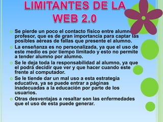  Se pierde un poco el contacto físico entre alumno 
profesor, que es de gran importancia para captar las 
posibles aéreas de fallas que presente el alumno. 
 La enseñanza es no personalizada, ya que el uso de 
este medio es por tiempo limitado y esto no permite 
a tender alumno por alumno. 
 Se le deja toda la responsabilidad al alumno, ya que 
el podrá decidir que ver y que hacer cuando este 
frente al computador. 
 Se le tiende dar un mal uso a esta estrategia 
educativa, ya se puede entrar a páginas 
inadecuadas a la educación por parte de los 
usuarios. 
 Otras desventajas a resaltar son las enfermedades 
que el uso de esta puede generar. 
 