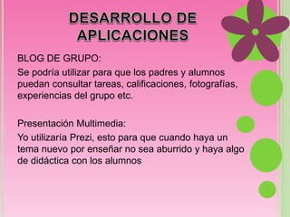 BLOG DE GRUPO: 
Se podría utilizar para que los padres y alumnos 
puedan consultar tareas, calificaciones, fotografías, 
experiencias del grupo etc. 
Presentación Multimedia: 
Yo utilizaría Prezi, esto para que cuando haya un 
tema nuevo por enseñar no sea aburrido y haya algo 
de didáctica con los alumnos 

