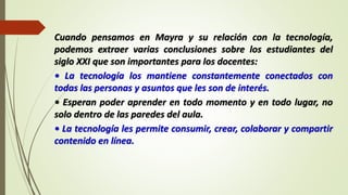 Cuando pensamos en Mayra y su relación con la tecnología,
podemos extraer varias conclusiones sobre los estudiantes del
siglo XXI que son importantes para los docentes:
• La tecnología los mantiene constantemente conectados con
todas las personas y asuntos que les son de interés.
• Esperan poder aprender en todo momento y en todo lugar, no
solo dentro de las paredes del aula.
• La tecnología les permite consumir, crear, colaborar y compartir
contenido en línea.
 