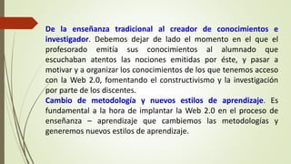 De la enseñanza tradicional al creador de conocimientos e
investigador. Debemos dejar de lado el momento en el que el
profesorado emitía sus conocimientos al alumnado que
escuchaban atentos las nociones emitidas por éste, y pasar a
motivar y a organizar los conocimientos de los que tenemos acceso
con la Web 2.0, fomentando el constructivismo y la investigación
por parte de los discentes.
Cambio de metodología y nuevos estilos de aprendizaje. Es
fundamental a la hora de implantar la Web 2.0 en el proceso de
enseñanza – aprendizaje que cambiemos las metodologías y
generemos nuevos estilos de aprendizaje.
 