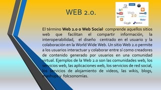 WEB 2.0.
El término Web 2.0 o Web Social1 comprende aquellos sitios
web que facilitan el compartir información, la
interoperabilidad, el diseño centrado en el usuario y la
colaboración en la World Wide Web. Un sitio Web 2.0 permite
a los usuarios interactuar y colaborar entre sí como creadores
de contenido generado por usuarios en una comunidad
virtual. Ejemplos de la Web 2.0 son las comunidades web, los
servicios web, las aplicaciones web, los servicios de red social,
los servicios de alojamiento de videos, las wikis, blogs,
mashups y folcsonomías.
 