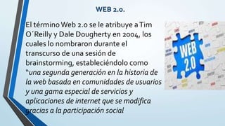 El términoWeb 2.0 se le atribuye aTim
O´Reilly y Dale Dougherty en 2004, los
cuales lo nombraron durante el
transcurso de una sesión de
brainstorming, estableciéndolo como
“una segunda generación en la historia de
la web basada en comunidades de usuarios
y una gama especial de servicios y
aplicaciones de internet que se modifica
gracias a la participación social
WEB 2.0.
 