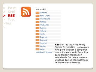> Post
> CMS
> RSS
> Feed
Tag
>
RSS son las siglas de Really
Simple Syndication, un formato
XML para sindicar o compartir
contenido en la web. Se utiliza
para difundir información
actualizada frecuentemente a
usuarios que se han suscrito a
la fuente de contenidos
 
