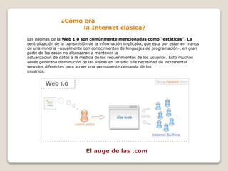 ¿Cómo era
la Internet clásica?
Las páginas de la Web 1.0 son comúnmente mencionadas como “estáticas”. La
centralización de la transmisión de la información implicaba, que esta por estar en manos
de una minoría –usualmente con conocimientos de lenguajes de programación-, en gran
parte de los casos no alcanzaran a mantener la
actualización de datos a la medida de los requerimientos de los usuarios. Esto muchas
veces generaba disminución de las visitas en un sitio o la necesidad de incrementar
servicios diferentes para atraer una permanente demanda de los
usuarios.
El auge de las .com
 