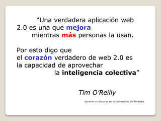 “Una verdadera aplicación web
2.0 es una que mejora
mientras más personas la usan.
Por esto digo que
el corazón verdadero de web 2.0 es
la capacidad de aprovechar
la inteligencia colectiva”
Tim O’Reilly
durante un discurso en la Universidad de Berkeley
 