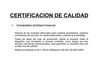 CERTIFICACION DE CALIDAD
    STANDARDS INTERNATIONALES


    Además de los controles efectuados para nuestros proveedores, nosotros
    controlamos los artículos en nuestro laboratorio y durante el ensamblaje.
    Todas las fases del ciclo de producción, desde el proyecto hasta el
    despacho, son sometidas a muchos controles, como exigen las mas
    severas normativas internacionales, para garantizar un producto final con
    un alto nivel de calidad.
    Webert ha obtenido el 29-11-05 la certificación UNI EN 180 9001:2000.
 
